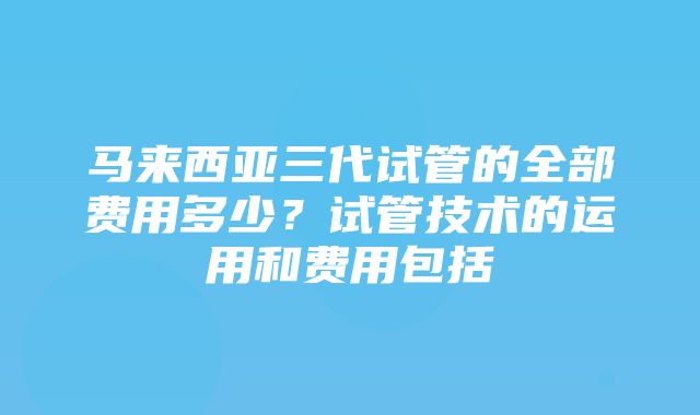 马来西亚三代试管的全部费用多少？试管技术的运用和费用包括