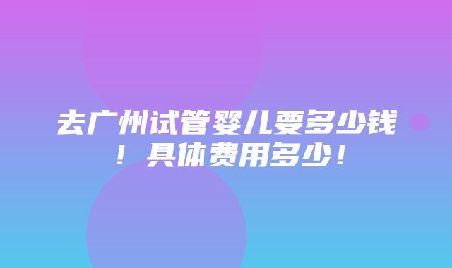 去广州试管婴儿要多少钱！具体费用多少！