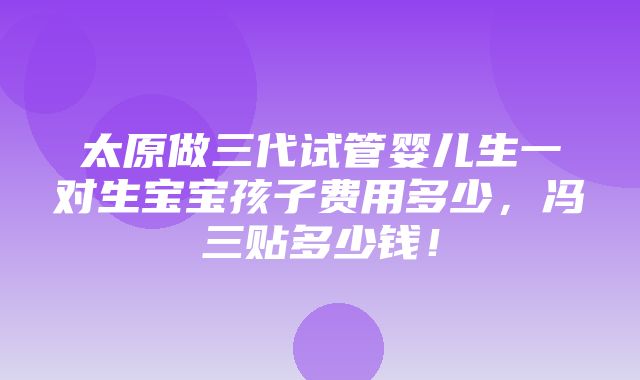 太原做三代试管婴儿生一对生宝宝孩子费用多少，冯三贴多少钱！