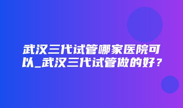 武汉三代试管哪家医院可以_武汉三代试管做的好？