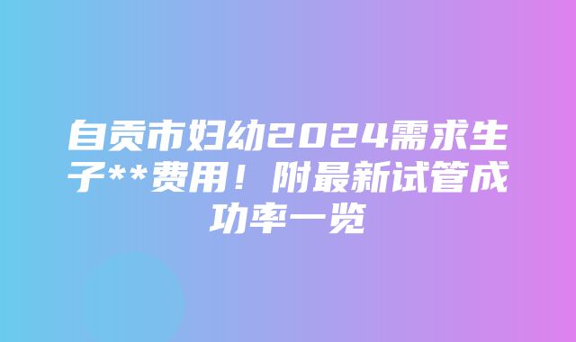 自贡市妇幼2024需求生子**费用！附最新试管成功率一览