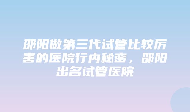 邵阳做第三代试管比较厉害的医院行内秘密，邵阳出名试管医院