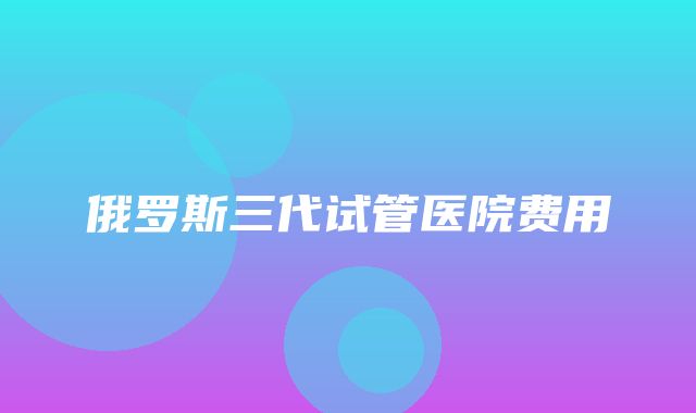 俄罗斯三代试管医院费用