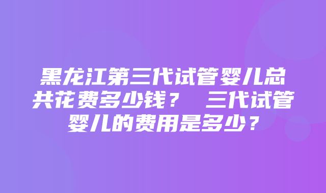 黑龙江第三代试管婴儿总共花费多少钱？ 三代试管婴儿的费用是多少？