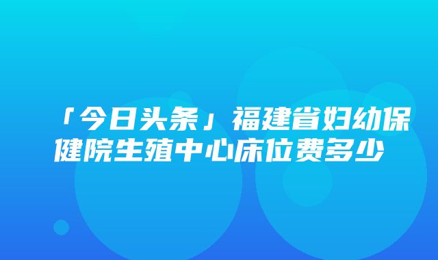 「今日头条」福建省妇幼保健院生殖中心床位费多少