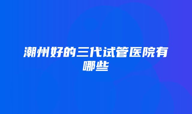 潮州好的三代试管医院有哪些