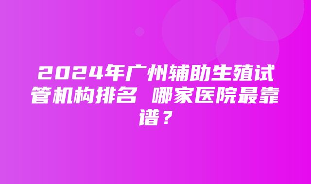 2024年广州辅助生殖试管机构排名 哪家医院最靠谱？