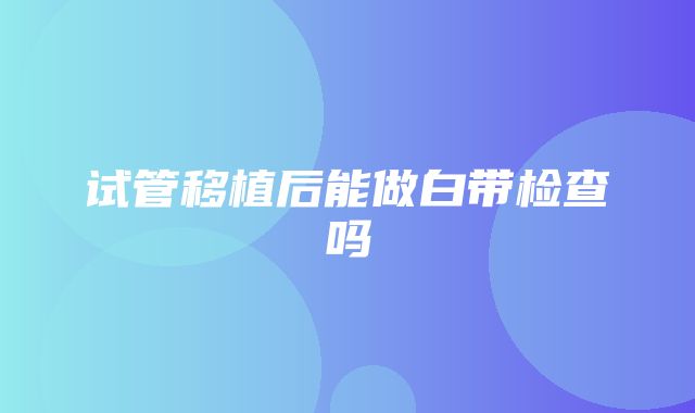 试管移植后能做白带检查吗