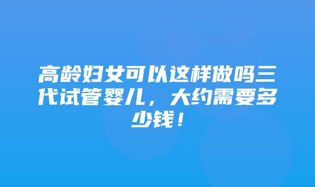 高龄妇女可以这样做吗三代试管婴儿，大约需要多少钱！