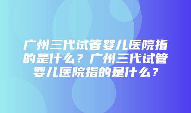 广州三代试管婴儿医院指的是什么？广州三代试管婴儿医院指的是什么？