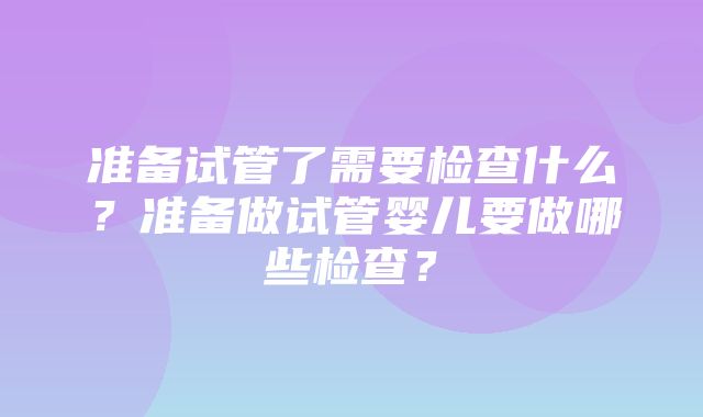 准备试管了需要检查什么？准备做试管婴儿要做哪些检查？