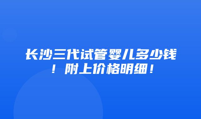 长沙三代试管婴儿多少钱！附上价格明细！