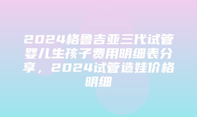 2024格鲁吉亚三代试管婴儿生孩子费用明细表分享，2024试管造娃价格明细