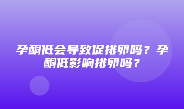 孕酮低会导致促排卵吗？孕酮低影响排卵吗？