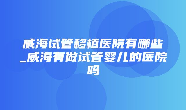 威海试管移植医院有哪些_威海有做试管婴儿的医院吗