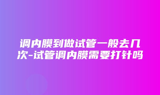 调内膜到做试管一般去几次-试管调内膜需要打针吗