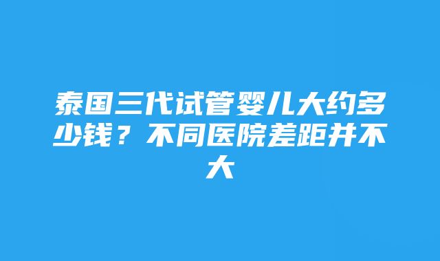 泰国三代试管婴儿大约多少钱？不同医院差距并不大