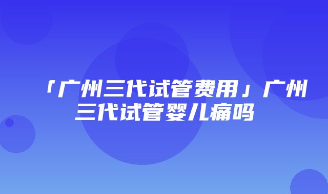 「广州三代试管费用」广州三代试管婴儿痛吗