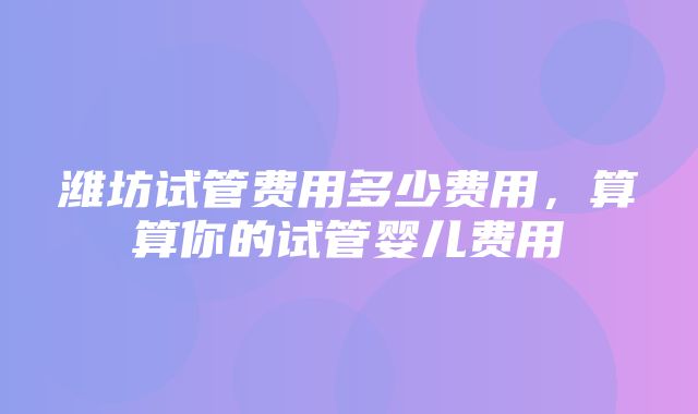 潍坊试管费用多少费用，算算你的试管婴儿费用