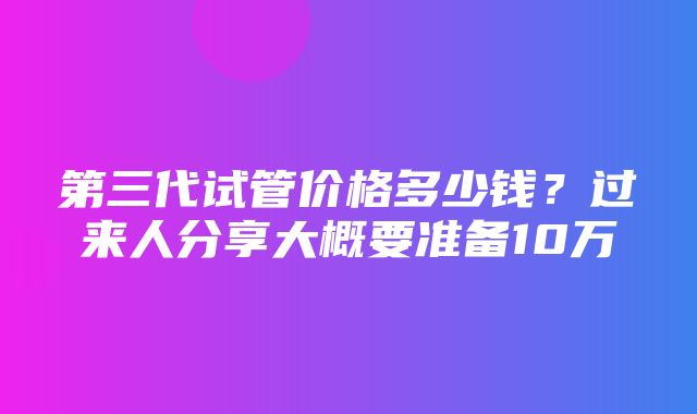 第三代试管价格多少钱？过来人分享大概要准备10万