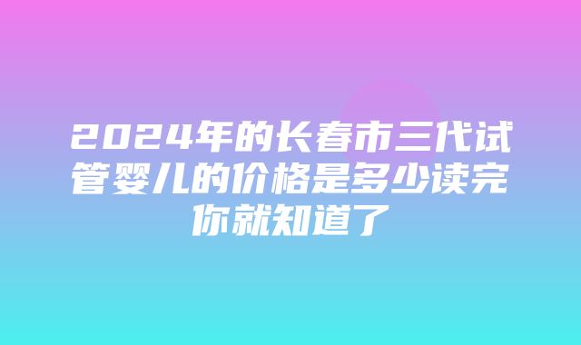 2024年的长春市三代试管婴儿的价格是多少读完你就知道了