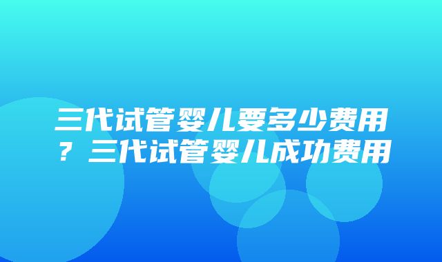 三代试管婴儿要多少费用？三代试管婴儿成功费用