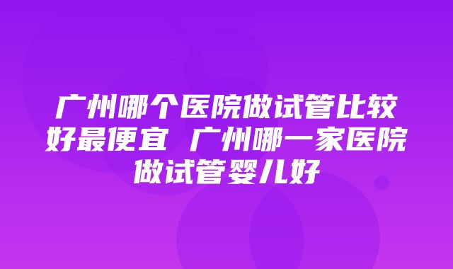 广州哪个医院做试管比较好最便宜 广州哪一家医院做试管婴儿好