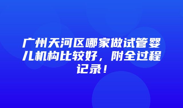 广州天河区哪家做试管婴儿机构比较好，附全过程记录！