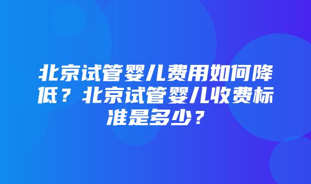 北京试管婴儿费用如何降低？北京试管婴儿收费标准是多少？