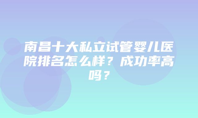 南昌十大私立试管婴儿医院排名怎么样？成功率高吗？