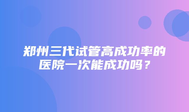 郑州三代试管高成功率的医院一次能成功吗？