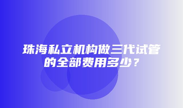 珠海私立机构做三代试管的全部费用多少？