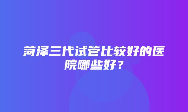 菏泽三代试管比较好的医院哪些好？