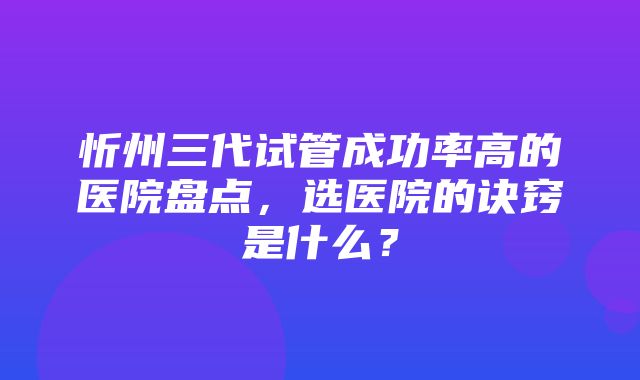 忻州三代试管成功率高的医院盘点，选医院的诀窍是什么？