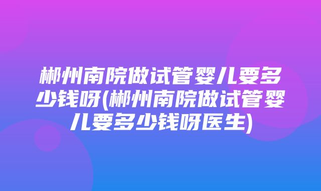 郴州南院做试管婴儿要多少钱呀(郴州南院做试管婴儿要多少钱呀医生)