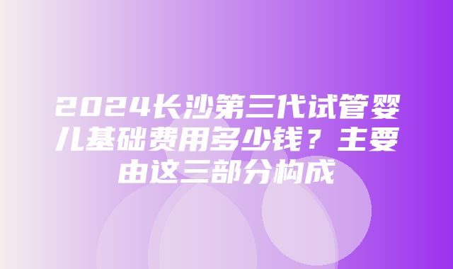 2024长沙第三代试管婴儿基础费用多少钱？主要由这三部分构成