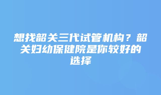 想找韶关三代试管机构？韶关妇幼保健院是你较好的选择