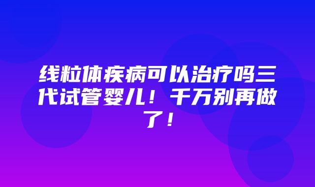 线粒体疾病可以治疗吗三代试管婴儿！千万别再做了！