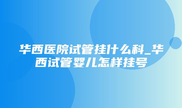 华西医院试管挂什么科_华西试管婴儿怎样挂号