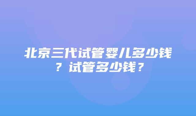 北京三代试管婴儿多少钱？试管多少钱？