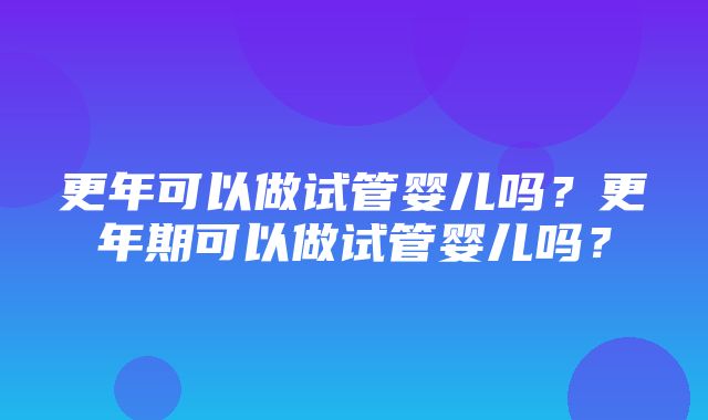 更年可以做试管婴儿吗？更年期可以做试管婴儿吗？