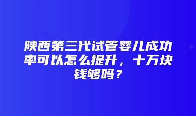 陕西第三代试管婴儿成功率可以怎么提升，十万块钱够吗？