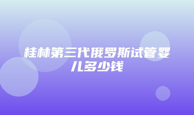 桂林第三代俄罗斯试管婴儿多少钱