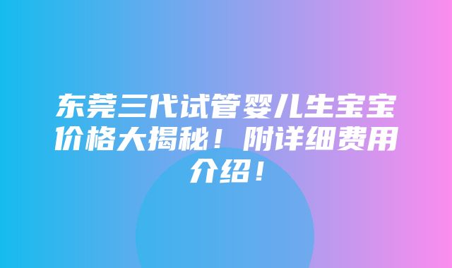 东莞三代试管婴儿生宝宝价格大揭秘！附详细费用介绍！