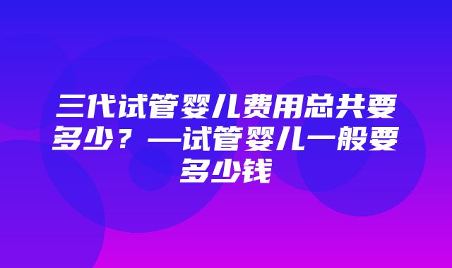 三代试管婴儿费用总共要多少？—试管婴儿一般要多少钱