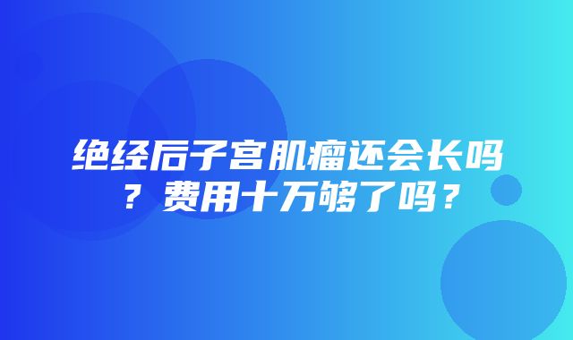 绝经后子宫肌瘤还会长吗？费用十万够了吗？