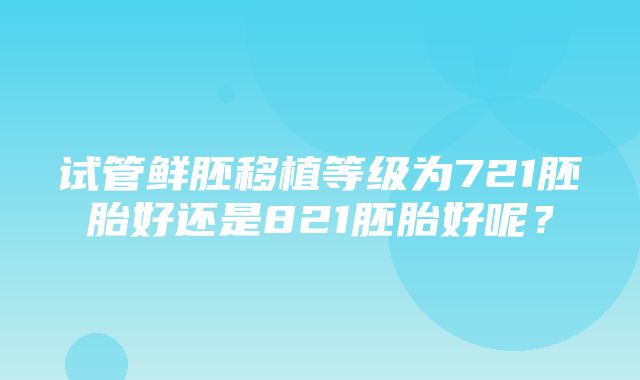 试管鲜胚移植等级为721胚胎好还是821胚胎好呢？