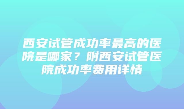 西安试管成功率最高的医院是哪家？附西安试管医院成功率费用详情