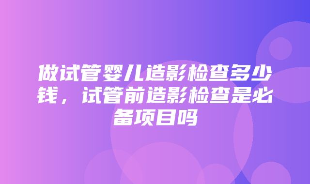 做试管婴儿造影检查多少钱，试管前造影检查是必备项目吗