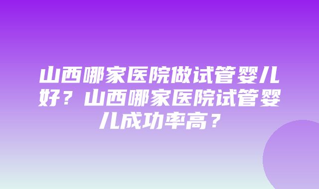 山西哪家医院做试管婴儿好？山西哪家医院试管婴儿成功率高？